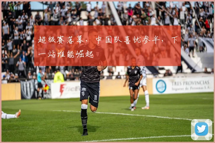 超级赛落幕，中国队喜忧参半，下一站谁能崛起