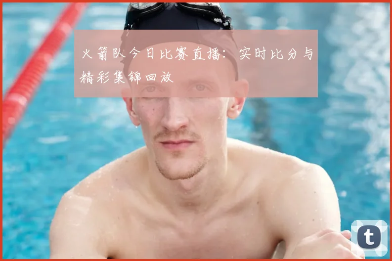 火箭队今日比赛直播：实时比分与精彩集锦回放