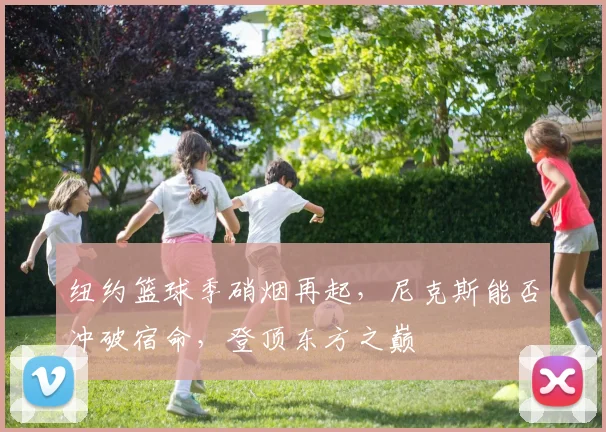 纽约篮球季硝烟再起，尼克斯能否冲破宿命，登顶东方之巅