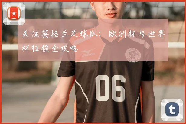 关注英格兰足球队:欧洲杯与世界杯征程全攻略