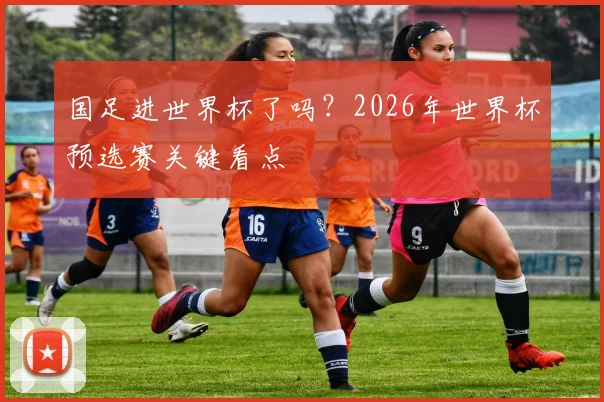 国足进世界杯了吗?2026年世界杯预选赛关键看点