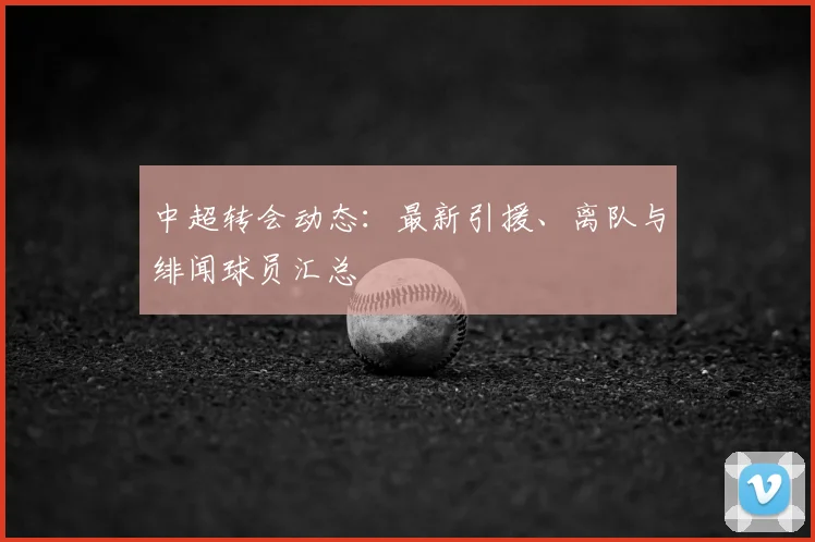 中超转会动态:最新引援、离队与绯闻球员汇总