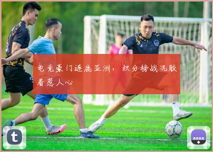 电竞豪门逐鹿亚洲，积分榜战况胶着惹人心