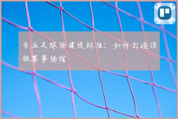 专业足球场建设标准：如何打造顶级赛事场馆