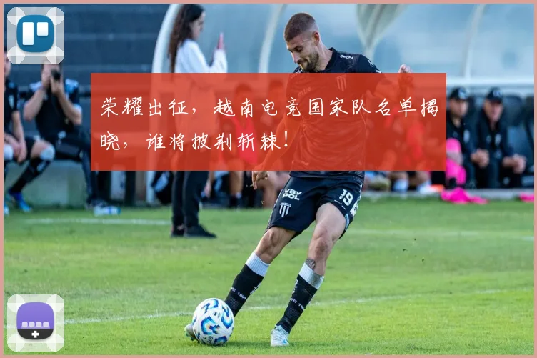 荣耀出征,越南电竞国家队名单揭晓,谁将披荆斩棘!