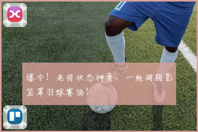 爆冷!老将状态神勇,一轮游阴影笼罩羽球赛场!