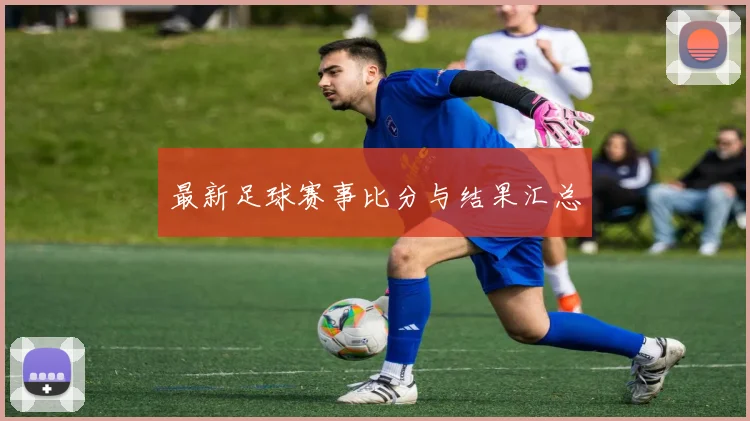 最新足球赛事比分与结果汇总