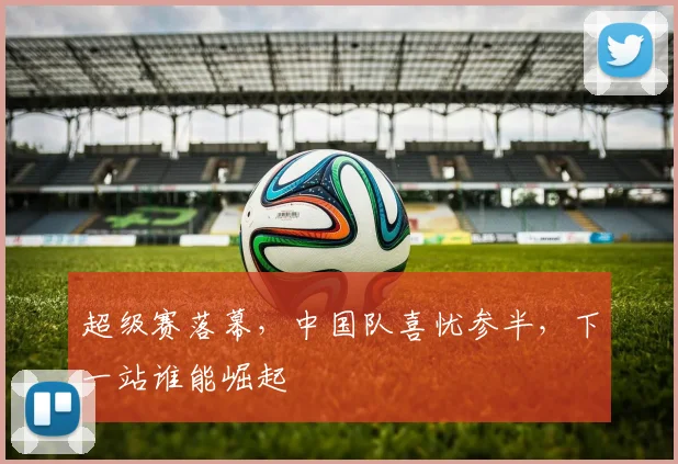 超级赛落幕,中国队喜忧参半,下一站谁能崛起