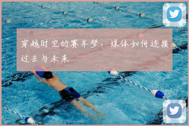 穿越时空的赛车梦，媒体如何连接过去与未来