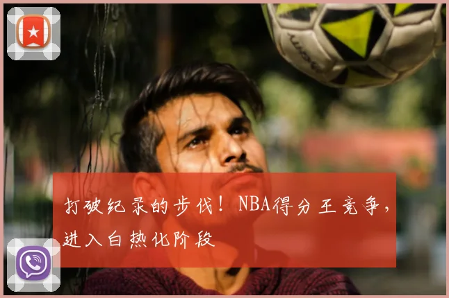 打破纪录的步伐！NBA得分王竞争，进入白热化阶段