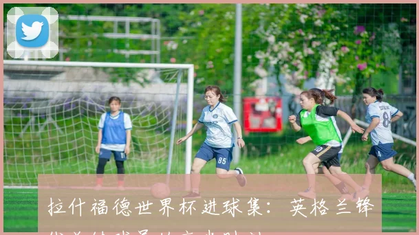 拉什福德世界杯进球集:英格兰锋线关键球员的高光时刻