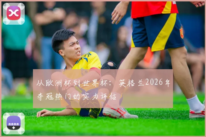 从欧洲杯到世界杯:英格兰2026年夺冠热门的实力评估