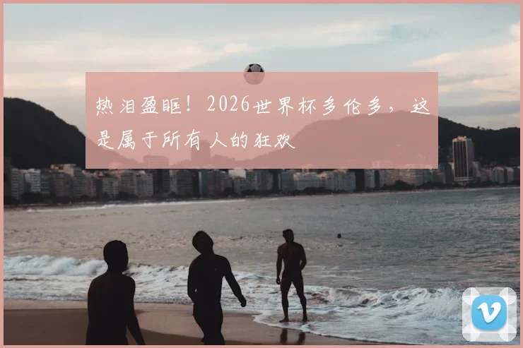 热泪盈眶！2026世界杯多伦多，这是属于所有人的狂欢