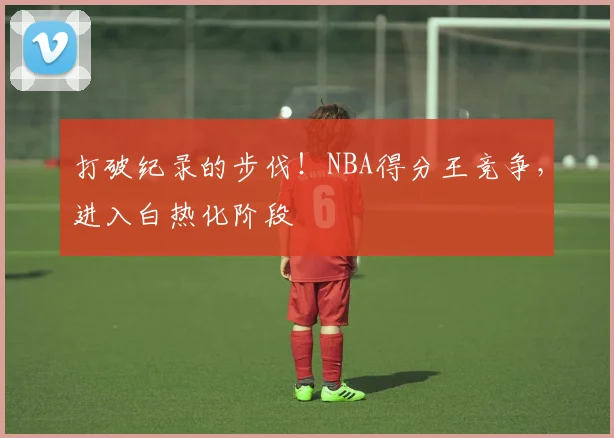 打破纪录的步伐！NBA得分王竞争，进入白热化阶段