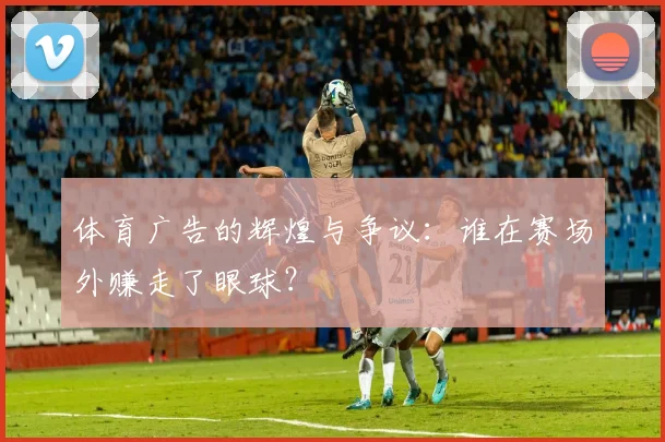 体育广告的辉煌与争议：谁在赛场外赚走了眼球？
