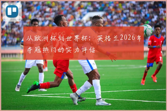 从欧洲杯到世界杯:英格兰2026年夺冠热门的实力评估