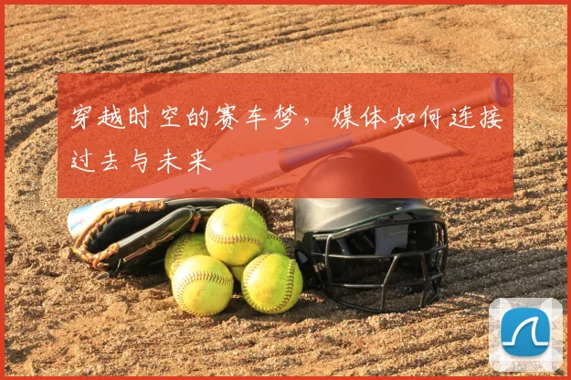 穿越时空的赛车梦，媒体如何连接过去与未来